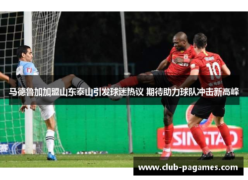 马德鲁加加盟山东泰山引发球迷热议 期待助力球队冲击新高峰 马德鲁加加盟山东泰山引发球迷热议 期待助力球队冲击新高峰