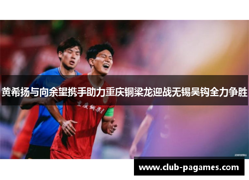 黄希扬与向余望携手助力重庆铜梁龙迎战无锡吴钩全力争胜 黄希扬与向余望携手助力重庆铜梁龙迎战无锡吴钩全力争胜