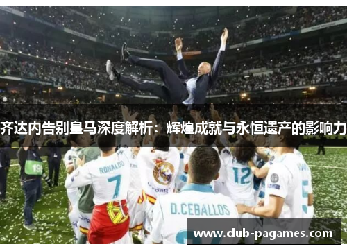 齐达内告别皇马深度解析:辉煌成就与永恒遗产的影响力 齐达内告别皇马深度解析:辉煌成就与永恒遗产的影响力