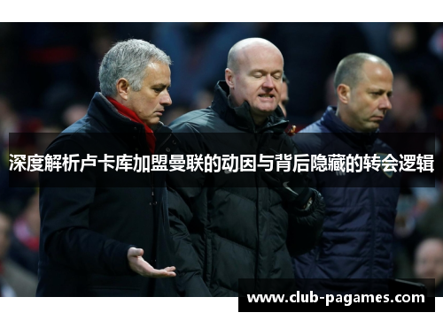 深度解析卢卡库加盟曼联的动因与背后隐藏的转会逻辑 深度解析卢卡库加盟曼联的动因与背后隐藏的转会逻辑