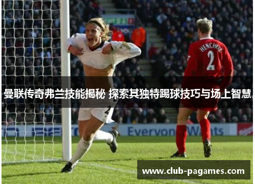 曼联传奇弗兰技能揭秘 探索其独特踢球技巧与场上智慧