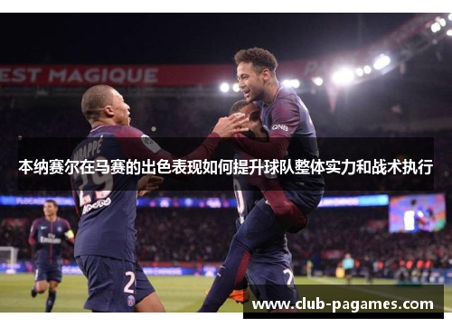 本纳赛尔在马赛的出色表现如何提升球队整体实力和战术执行 本纳赛尔在马赛的出色表现如何提升球队整体实力和战术执行