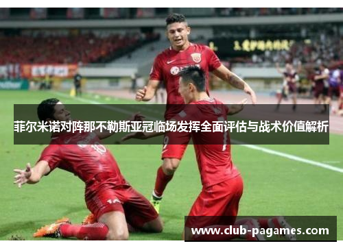 菲尔米诺对阵那不勒斯亚冠临场发挥全面评估与战术价值解析 菲尔米诺对阵那不勒斯亚冠临场发挥全面评估与战术价值解析
